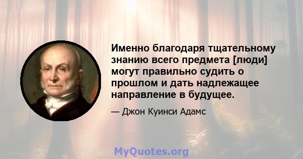 Именно благодаря тщательному знанию всего предмета [люди] могут правильно судить о прошлом и дать надлежащее направление в будущее.