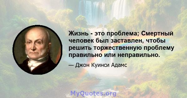 Жизнь - это проблема; Смертный человек был заставлен, чтобы решить торжественную проблему правильно или неправильно.