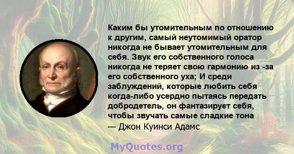 Каким бы утомительным по отношению к другим, самый неутомимый оратор никогда не бывает утомительным для себя. Звук его собственного голоса никогда не теряет свою гармонию из -за его собственного уха; И среди