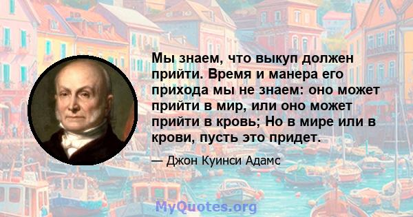 Мы знаем, что выкуп должен прийти. Время и манера его прихода мы не знаем: оно может прийти в мир, или оно может прийти в кровь; Но в мире или в крови, пусть это придет.