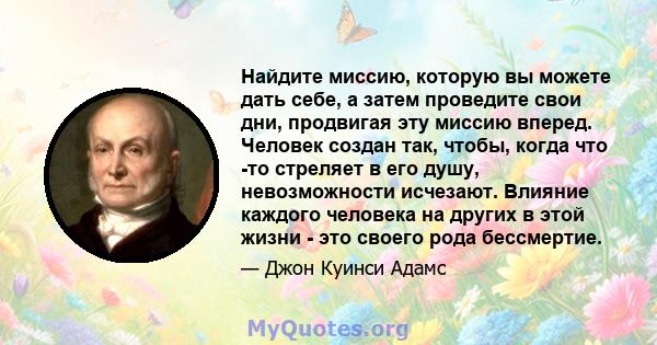 Найдите миссию, которую вы можете дать себе, а затем проведите свои дни, продвигая эту миссию вперед. Человек создан так, чтобы, когда что -то стреляет в его душу, невозможности исчезают. Влияние каждого человека на