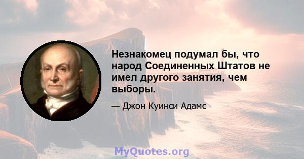 Незнакомец подумал бы, что народ Соединенных Штатов не имел другого занятия, чем выборы.