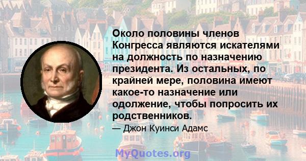 Около половины членов Конгресса являются искателями на должность по назначению президента. Из остальных, по крайней мере, половина имеют какое-то назначение или одолжение, чтобы попросить их родственников.