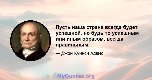 Пусть наша страна всегда будет успешной, но будь то успешным или иным образом, всегда правильным.