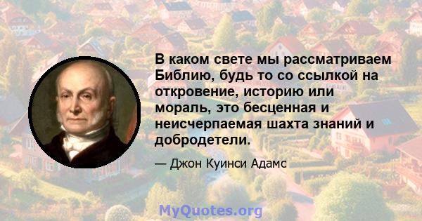 В каком свете мы рассматриваем Библию, будь то со ссылкой на откровение, историю или мораль, это бесценная и неисчерпаемая шахта знаний и добродетели.