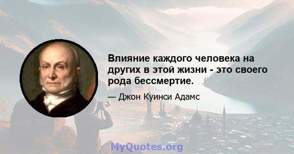 Влияние каждого человека на других в этой жизни - это своего рода бессмертие.