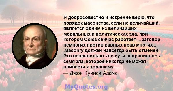 Я добросовестно и искренне верю, что порядок масонства, если не величайший, является одним из величайших моральных и политических зла, при котором Союз сейчас работает ... заговор немногих против равных прав многих ...