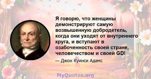 Я говорю, что женщины демонстрируют самую возвышенную добродетель, когда они уходят от внутреннего круга, и вступают в озабоченность своей стране, человечеством и своей GD!