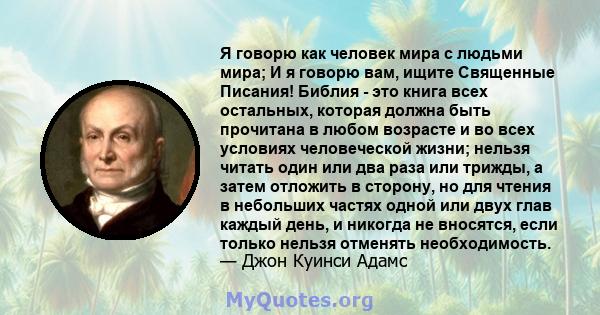 Я говорю как человек мира с людьми мира; И я говорю вам, ищите Священные Писания! Библия - это книга всех остальных, которая должна быть прочитана в любом возрасте и во всех условиях человеческой жизни; нельзя читать