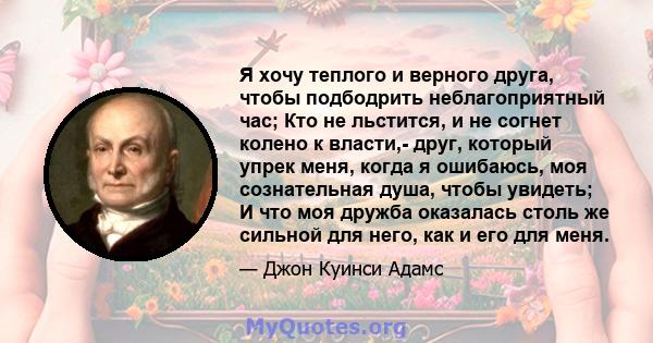 Я хочу теплого и верного друга, чтобы подбодрить неблагоприятный час; Кто не льстится, и не согнет колено к власти,- друг, который упрек меня, когда я ошибаюсь, моя сознательная душа, чтобы увидеть; И что моя дружба