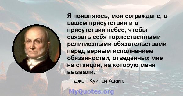 Я появляюсь, мои сограждане, в вашем присутствии и в присутствии небес, чтобы связать себя торжественными религиозными обязательствами перед верным исполнением обязанностей, отведенных мне на станции, на которую меня