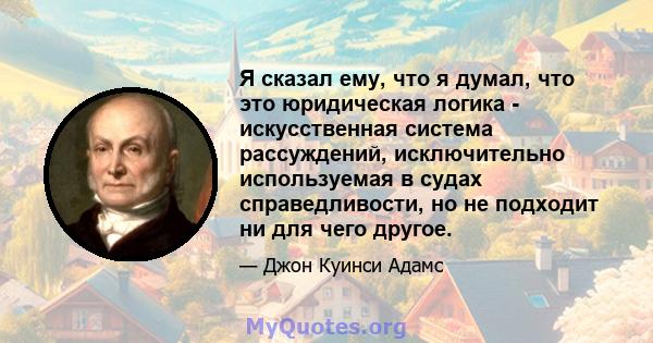 Я сказал ему, что я думал, что это юридическая логика - искусственная система рассуждений, исключительно используемая в судах справедливости, но не подходит ни для чего другое.