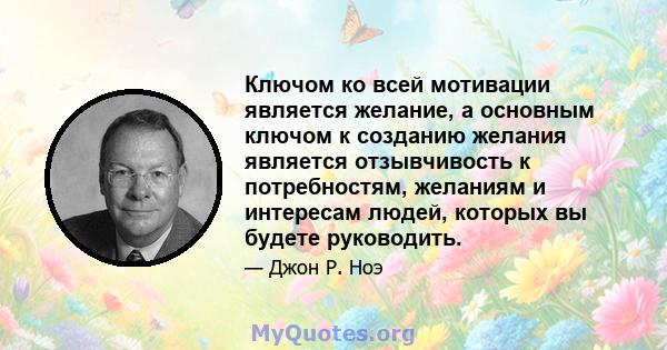 Ключом ко всей мотивации является желание, а основным ключом к созданию желания является отзывчивость к потребностям, желаниям и интересам людей, которых вы будете руководить.