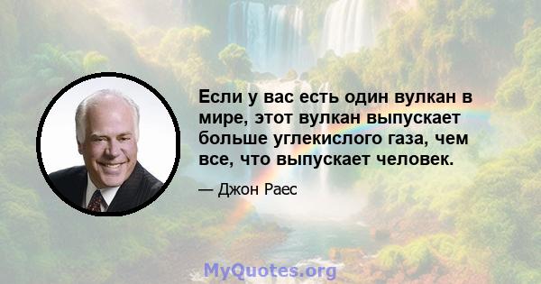 Если у вас есть один вулкан в мире, этот вулкан выпускает больше углекислого газа, чем все, что выпускает человек.