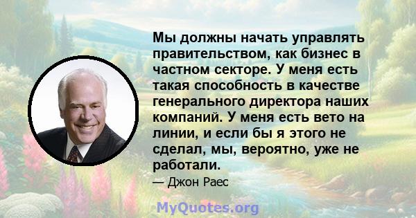 Мы должны начать управлять правительством, как бизнес в частном секторе. У меня есть такая способность в качестве генерального директора наших компаний. У меня есть вето на линии, и если бы я этого не сделал, мы,