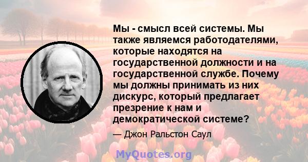 Мы - смысл всей системы. Мы также являемся работодателями, которые находятся на государственной должности и на государственной службе. Почему мы должны принимать из них дискурс, который предлагает презрение к нам и