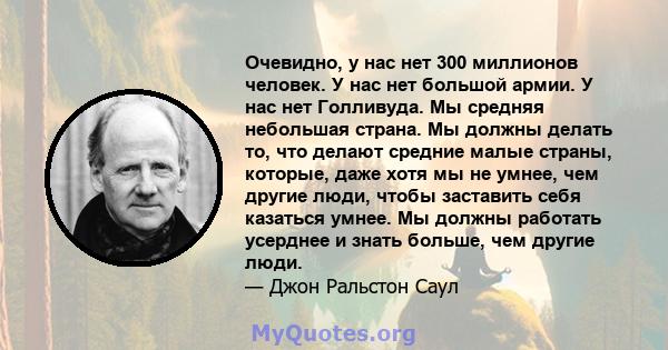 Очевидно, у нас нет 300 миллионов человек. У нас нет большой армии. У нас нет Голливуда. Мы средняя небольшая страна. Мы должны делать то, что делают средние малые страны, которые, даже хотя мы не умнее, чем другие