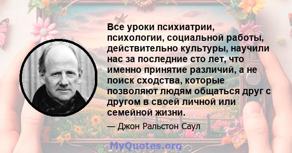 Все уроки психиатрии, психологии, социальной работы, действительно культуры, научили нас за последние сто лет, что именно принятие различий, а не поиск сходства, которые позволяют людям общаться друг с другом в своей