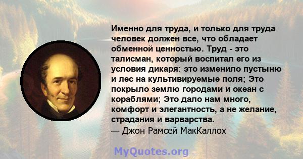 Именно для труда, и только для труда человек должен все, что обладает обменной ценностью. Труд - это талисман, который воспитал его из условия дикаря: это изменило пустыню и лес на культивируемые поля; Это покрыло землю 