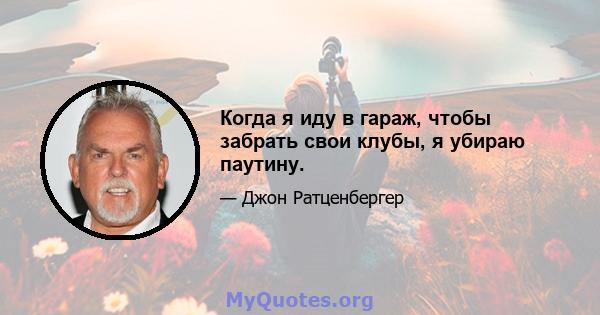 Когда я иду в гараж, чтобы забрать свои клубы, я убираю паутину.