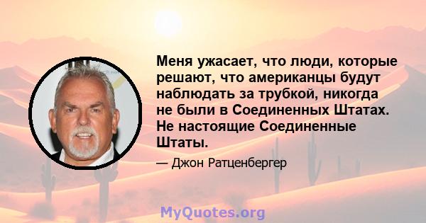 Меня ужасает, что люди, которые решают, что американцы будут наблюдать за трубкой, никогда не были в Соединенных Штатах. Не настоящие Соединенные Штаты.