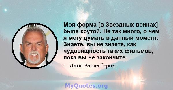 Моя форма [в Звездных войнах] была крутой. Не так много, о чем я могу думать в данный момент. Знаете, вы не знаете, как чудовищность таких фильмов, пока вы не закончите.