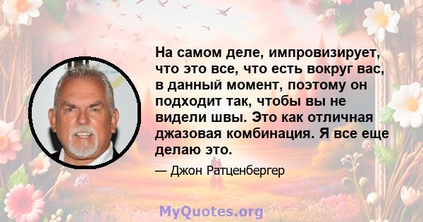 На самом деле, импровизирует, что это все, что есть вокруг вас, в данный момент, поэтому он подходит так, чтобы вы не видели швы. Это как отличная джазовая комбинация. Я все еще делаю это.