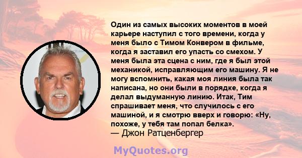 Один из самых высоких моментов в моей карьере наступил с того времени, когда у меня было с Тимом Конвером в фильме, когда я заставил его упасть со смехом. У меня была эта сцена с ним, где я был этой механикой,