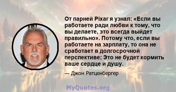 От парней Pixar я узнал: «Если вы работаете ради любви к тому, что вы делаете, это всегда выйдет правильно». Потому что, если вы работаете на зарплату, то она не сработает в долгосрочной перспективе; Это не будет