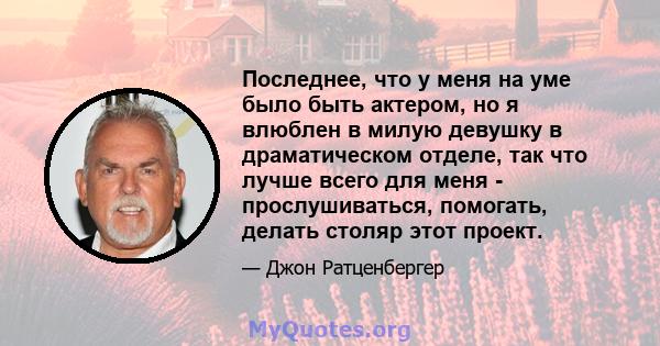 Последнее, что у меня на уме было быть актером, но я влюблен в милую девушку в драматическом отделе, так что лучше всего для меня - прослушиваться, помогать, делать столяр этот проект.