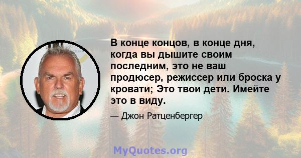 В конце концов, в конце дня, когда вы дышите своим последним, это не ваш продюсер, режиссер или броска у кровати; Это твои дети. Имейте это в виду.