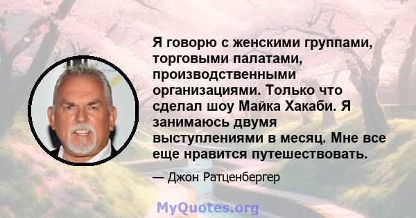 Я говорю с женскими группами, торговыми палатами, производственными организациями. Только что сделал шоу Майка Хакаби. Я занимаюсь двумя выступлениями в месяц. Мне все еще нравится путешествовать.