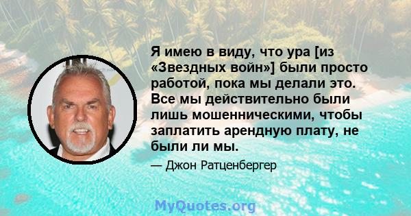 Я имею в виду, что ура [из «Звездных войн»] были просто работой, пока мы делали это. Все мы действительно были лишь мошенническими, чтобы заплатить арендную плату, не были ли мы.