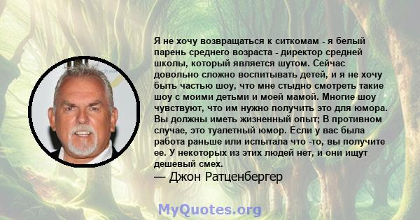 Я не хочу возвращаться к ситкомам - я белый парень среднего возраста - директор средней школы, который является шутом. Сейчас довольно сложно воспитывать детей, и я не хочу быть частью шоу, что мне стыдно смотреть такие 