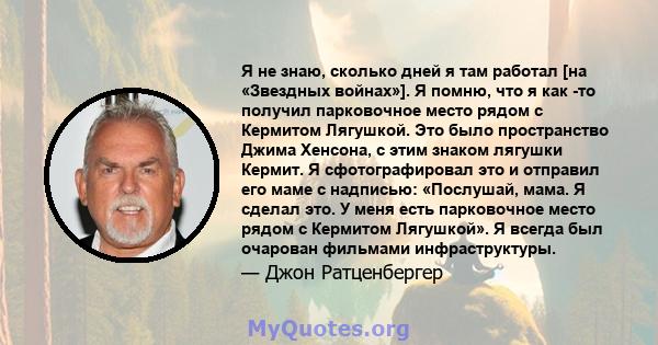 Я не знаю, сколько дней я там работал [на «Звездных войнах»]. Я помню, что я как -то получил парковочное место рядом с Кермитом Лягушкой. Это было пространство Джима Хенсона, с этим знаком лягушки Кермит. Я