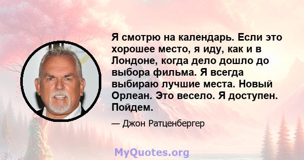 Я смотрю на календарь. Если это хорошее место, я иду, как и в Лондоне, когда дело дошло до выбора фильма. Я всегда выбираю лучшие места. Новый Орлеан. Это весело. Я доступен. Пойдем.