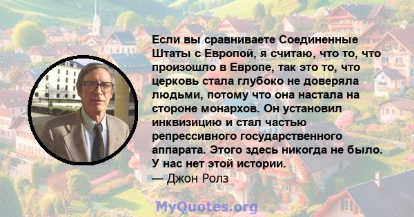 Если вы сравниваете Соединенные Штаты с Европой, я считаю, что то, что произошло в Европе, так это то, что церковь стала глубоко не доверяла людьми, потому что она настала на стороне монархов. Он установил инквизицию и