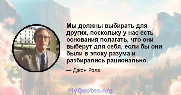 Мы должны выбирать для других, поскольку у нас есть основания полагать, что они выберут для себя, если бы они были в эпоху разума и разбирались рационально.