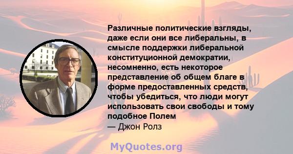 Различные политические взгляды, даже если они все либеральны, в смысле поддержки либеральной конституционной демократии, несомненно, есть некоторое представление об общем благе в форме предоставленных средств, чтобы