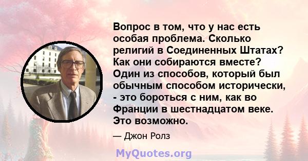 Вопрос в том, что у нас есть особая проблема. Сколько религий в Соединенных Штатах? Как они собираются вместе? Один из способов, который был обычным способом исторически, - это бороться с ним, как во Франции в