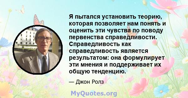 Я пытался установить теорию, которая позволяет нам понять и оценить эти чувства по поводу первенства справедливости. Справедливость как справедливость является результатом: она формулирует эти мнения и поддерживает их