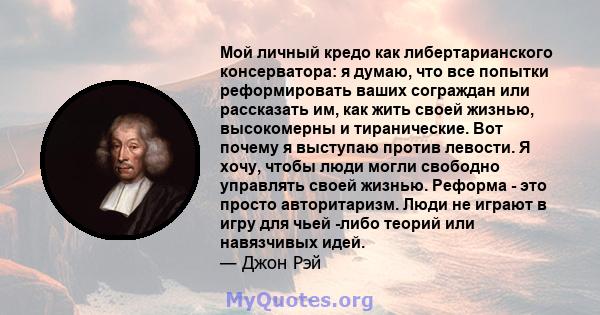 Мой личный кредо как либертарианского консерватора: я думаю, что все попытки реформировать ваших сограждан или рассказать им, как жить своей жизнью, высокомерны и тиранические. Вот почему я выступаю против левости. Я