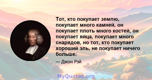 Тот, кто покупает землю, покупает много камней, он покупает плоть много костей, он покупает яйца, покупает много снарядов, но тот, кто покупает хороший эль, не покупает ничего больше.