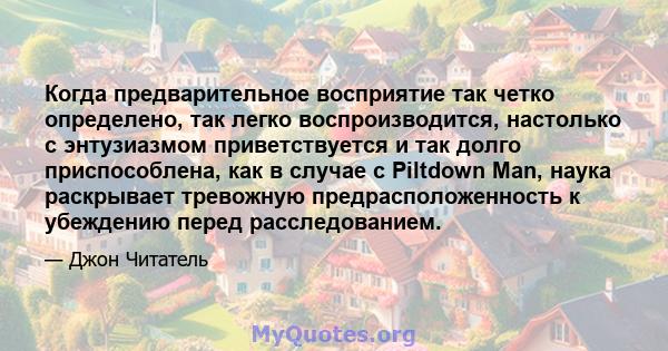 Когда предварительное восприятие так четко определено, так легко воспроизводится, настолько с энтузиазмом приветствуется и так долго приспособлена, как в случае с Piltdown Man, наука раскрывает тревожную