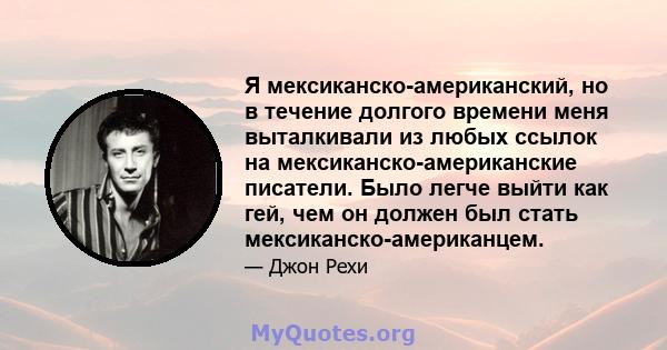 Я мексиканско-американский, но в течение долгого времени меня выталкивали из любых ссылок на мексиканско-американские писатели. Было легче выйти как гей, чем он должен был стать мексиканско-американцем.