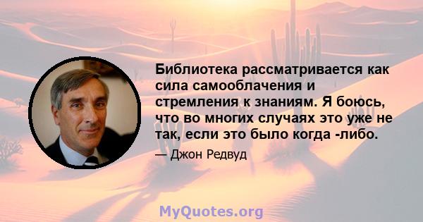 Библиотека рассматривается как сила самооблачения и стремления к знаниям. Я боюсь, что во многих случаях это уже не так, если это было когда -либо.