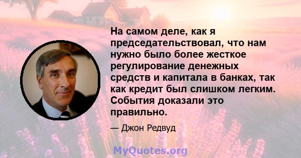 На самом деле, как я председательствовал, что нам нужно было более жесткое регулирование денежных средств и капитала в банках, так как кредит был слишком легким. События доказали это правильно.