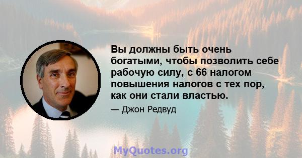 Вы должны быть очень богатыми, чтобы позволить себе рабочую силу, с 66 налогом повышения налогов с тех пор, как они стали властью.