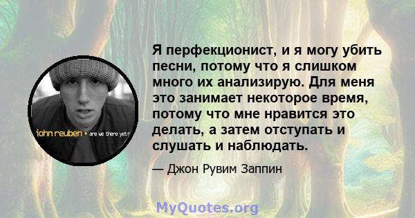 Я перфекционист, и я могу убить песни, потому что я слишком много их анализирую. Для меня это занимает некоторое время, потому что мне нравится это делать, а затем отступать и слушать и наблюдать.