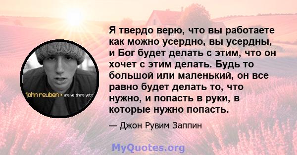 Я твердо верю, что вы работаете как можно усердно, вы усердны, и Бог будет делать с этим, что он хочет с этим делать. Будь то большой или маленький, он все равно будет делать то, что нужно, и попасть в руки, в которые